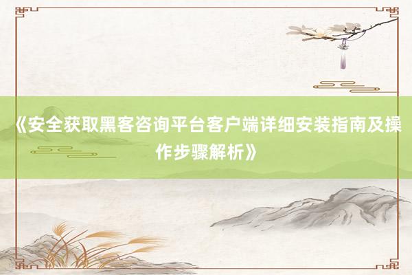 《安全获取黑客咨询平台客户端详细安装指南及操作步骤解析》