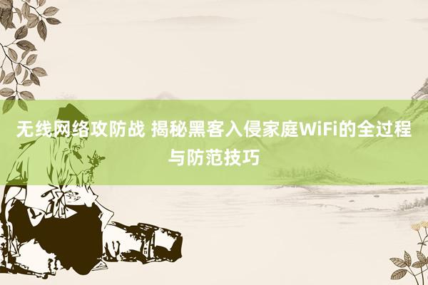 无线网络攻防战 揭秘黑客入侵家庭WiFi的全过程与防范技巧