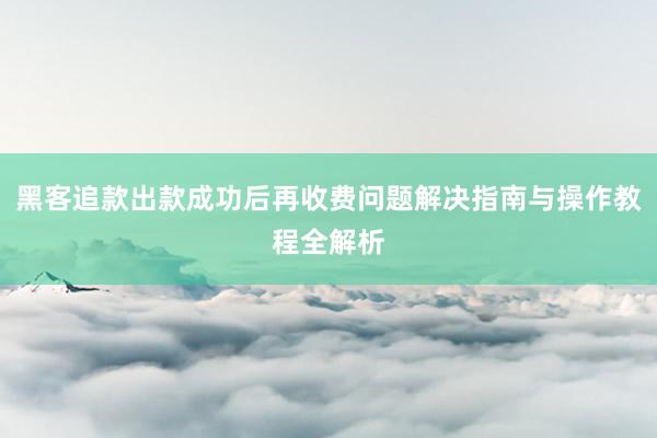 黑客追款出款成功后再收费问题解决指南与操作教程全解析